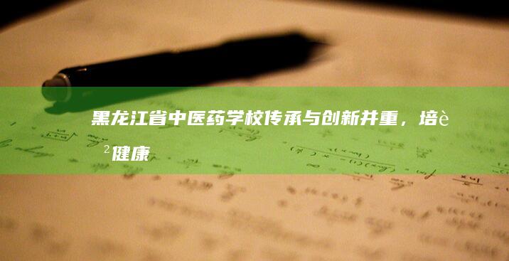 黑龙江省中医药学校：传承与创新并重，培育健康守护者